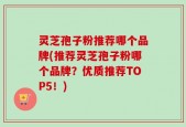 灵芝孢子粉推荐哪个品牌(推荐灵芝孢子粉哪个品牌？优质推荐TOP5！)