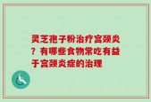 灵芝孢子粉治疗宫颈炎？有哪些食物常吃有益于宫颈炎症的治理