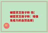 破壁灵芝孢子粉 性(破壁灵芝孢子粉：增强免疫力的自然选择)