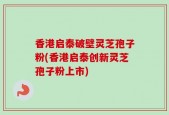 香港启泰破壁灵芝孢子粉(香港启泰创新灵芝孢子粉上市)