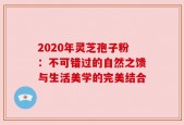 2020年灵芝孢子粉：不可错过的自然之馈与生活美学的完美结合