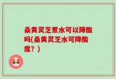 桑黄灵芝煮水可以降酸吗(桑黄灵芝水可降酸度？)