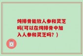 炖排骨能放人参和灵芝吗(可以在炖排骨中加入人参和灵芝吗？)