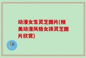 动漫女生灵芝图片(精美动漫风格女孩灵芝图片欣赏)