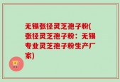 无锡张径灵芝孢子粉(张径灵芝孢子粉：无锡专业灵芝孢子粉生产厂家)