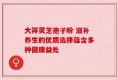 大祥灵芝孢子粉 滋补养生的优质选择蕴含多种健康益处