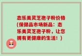 态乐美灵芝孢子粉价格(保健品市场新品：态乐美灵芝孢子粉，让您拥有更健康的生活！)