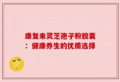 康复来灵芝孢子粉胶囊：健康养生的优质选择