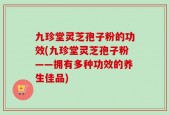 九珍堂灵芝孢子粉的功效(九珍堂灵芝孢子粉——拥有多种功效的养生佳品)