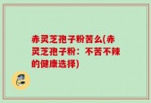 赤灵芝孢子粉苦么(赤灵芝孢子粉：不苦不辣的健康选择)