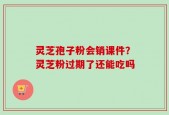 灵芝孢子粉会销课件？灵芝粉过期了还能吃吗
