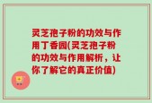 灵芝孢子粉的功效与作用丁香园(灵芝孢子粉的功效与作用解析，让你了解它的真正价值)