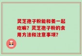 灵芝孢子粉能和姜一起吃嘛？灵芝孢子粉的食用方法和注意事项？