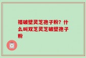 禧破壁灵芝孢子粉？什么叫双芝灵芝破壁孢子粉