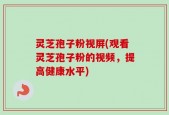 灵芝孢子粉视屏(观看灵芝孢子粉的视频，提高健康水平)