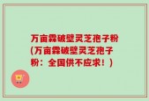 万亩霖破壁灵芝孢子粉(万亩霖破壁灵芝孢子粉：全国供不应求！)