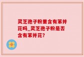 灵芝孢子粉里含有苯并芘吗_灵芝孢子粉是否含有苯并芘？