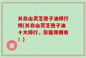 长白山灵芝孢子油排行榜(长白山灵芝孢子油十大排行，你值得拥有！)