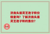 济南头道灵芝孢子粉价格查询？了解济南头道灵芝孢子粉的售价？