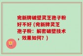 宛新牌破壁灵芝孢子粉好不好 (宛新牌灵芝孢子粉：解密破壁技术，效果如何？)
