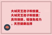 大城灵芝孢子粉胶囊_大城灵芝孢子粉胶囊：高效保健，增强免疫力，天然健康选择