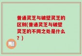 普通灵芝与破壁灵芝的区别(普通灵芝与破壁灵芝的不同之处是什么？)