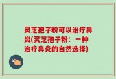 灵芝孢子粉可以治疗鼻炎(灵芝孢子粉：一种治疗鼻炎的自然选择)