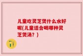 儿童吃灵芝煲什么水好呢(儿童适合喝哪种灵芝煲汤？)