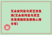 艾永安何首乌灵芝洗发液(艾永安何首乌灵芝洗发液推荐及使用心得分享)
