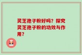 灵芝孢子粉好吗？探究灵芝孢子粉的功效与作用？