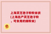 上海灵芝孢子粉粉末状(上海出产灵芝孢子粉，可食用的细粉末)