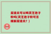 尿道炎可以喝灵芝孢子粉吗(灵芝孢子粉可否缓解尿道炎？)