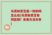 乌灵和灵芝是一样的吗怎么吃(乌灵和灵芝有何区别？食用方法分享)