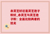 赤灵芝好还是灵芝孢子粉好_赤灵芝与灵芝孢子粉：全面比较两者的优劣