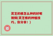 灵芝的根怎么种的好呢视频(灵芝根的种植技巧，你分享！)