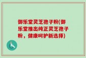 御乐堂灵芝孢子粉(御乐堂推出纯正灵芝孢子粉，健康呵护新选择)