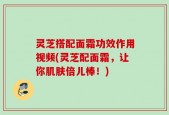 灵芝搭配面霜功效作用视频(灵芝配面霜，让你肌肤倍儿棒！)