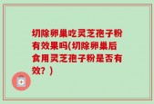 切除卵巢吃灵芝孢子粉有效果吗(切除卵巢后食用灵芝孢子粉是否有效？)