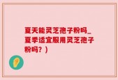 夏天能灵芝孢子粉吗_夏季适宜服用灵芝孢子粉吗？)