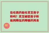 在吃西药能吃灵芝孢子粉吗？灵芝破壁孢子粉能同降压药降糖药同食