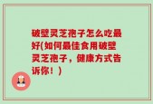 破壁灵芝孢子怎么吃最好(如何最佳食用破壁灵芝孢子，健康方式告诉你！)