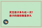灵芝孢子多久吃一次？孢子的保存期是多久