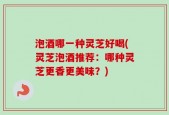 泡酒哪一种灵芝好喝(灵芝泡酒推荐：哪种灵芝更香更美味？)