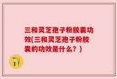 三和灵芝孢子粉胶囊功效(三和灵芝孢子粉胶囊的功效是什么？)
