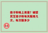 孢子粉晚上用量？破壁灵芝孢子粉每天服用几次，每次服多少