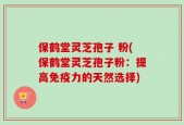 保鹤堂灵芝孢子 粉(保鹤堂灵芝孢子粉：提高免疫力的天然选择)