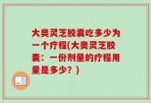 大奥灵芝胶囊吃多少为一个疗程(大奥灵芝胶囊：一份剂量的疗程用量是多少？)