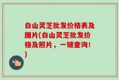 白山灵芝批发价格表及图片(白山灵芝批发价格及照片，一键查询！)