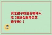 灵芝孢子粉适合哪种人吃 (谁适合服用灵芝孢子粉？)