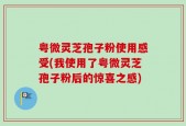 粤微灵芝孢子粉使用感受(我使用了粤微灵芝孢子粉后的惊喜之感)